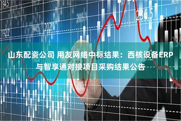 山东配资公司 用友网络中标结果：西核设备ERP与智享通对接项目采购结果公告