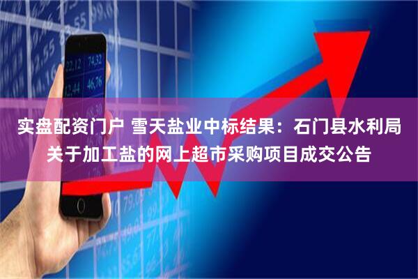 实盘配资门户 雪天盐业中标结果：石门县水利局关于加工盐的网上超市采购项目成交公告