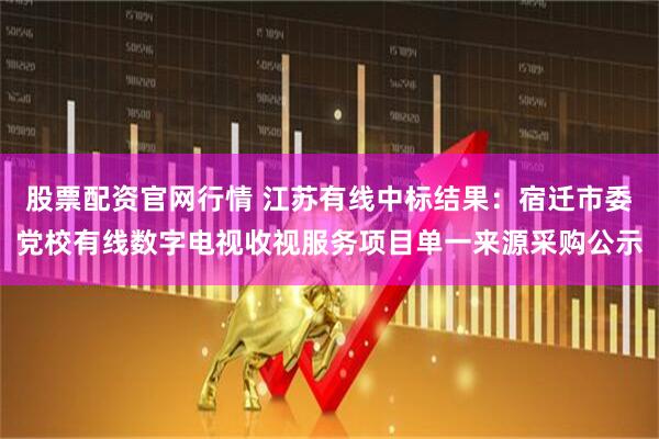 股票配资官网行情 江苏有线中标结果：宿迁市委党校有线数字电视收视服务项目单一来源采购公示