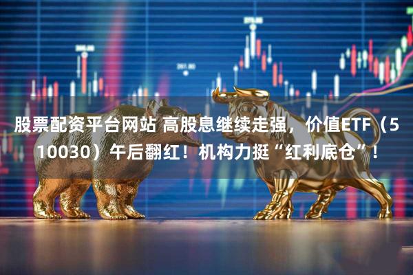 股票配资平台网站 高股息继续走强，价值ETF（510030）午后翻红！机构力挺“红利底仓”！
