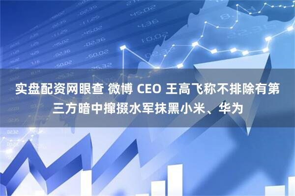 实盘配资网眼查 微博 CEO 王高飞称不排除有第三方暗中撺掇水军抹黑小米、华为