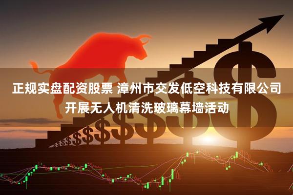 正规实盘配资股票 漳州市交发低空科技有限公司开展无人机清洗玻璃幕墙活动