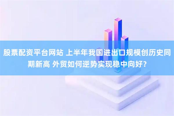 股票配资平台网站 上半年我国进出口规模创历史同期新高 外贸如何逆势实现稳中向好？