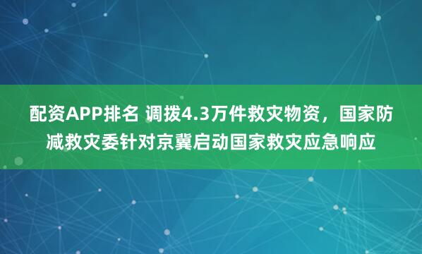 配资APP排名 调拨4.3万件救灾物资，国家防减救灾委针对京冀启动国家救灾应急响应