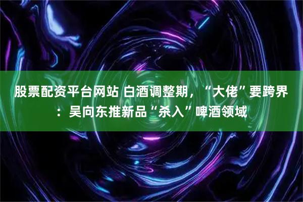 股票配资平台网站 白酒调整期，“大佬”要跨界：吴向东推新品“杀入”啤酒领域