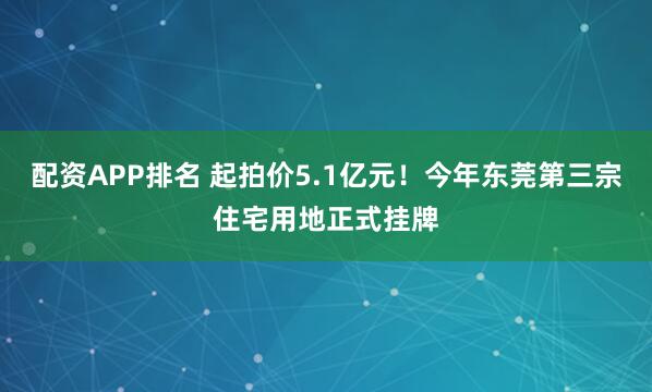 配资APP排名 起拍价5.1亿元！今年东莞第三宗住宅用地正式挂牌