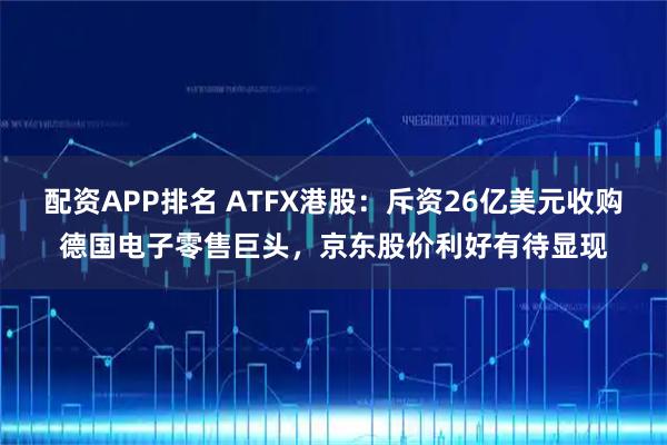 配资APP排名 ATFX港股：斥资26亿美元收购德国电子零售巨头，京东股价利好有待显现