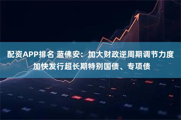 配资APP排名 蓝佛安：加大财政逆周期调节力度 加快发行超长期特别国债、专项债