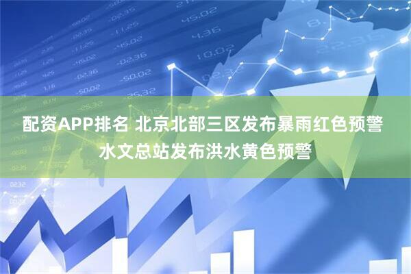 配资APP排名 北京北部三区发布暴雨红色预警 水文总站发布洪水黄色预警