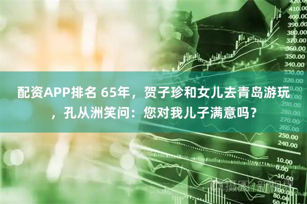 配资APP排名 65年，贺子珍和女儿去青岛游玩，孔从洲笑问：您对我儿子满意吗？