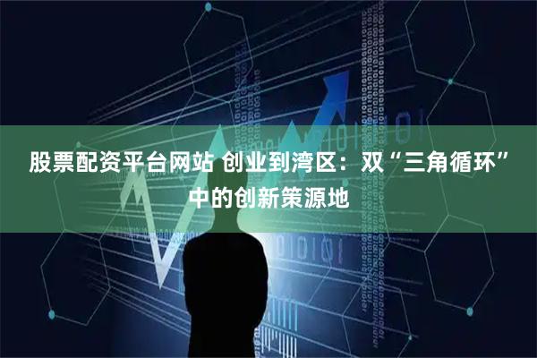 股票配资平台网站 创业到湾区：双“三角循环”中的创新策源地