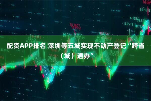 配资APP排名 深圳等五城实现不动产登记“跨省（城）通办”