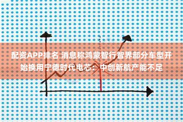 配资APP排名 消息称鸿蒙智行智界部分车型开始换用宁德时代电芯:中创新航产能不足