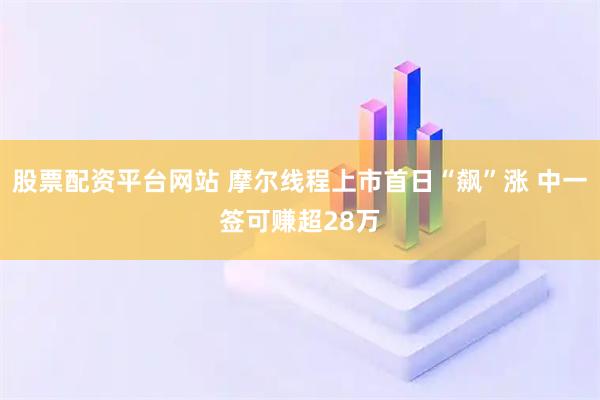股票配资平台网站 摩尔线程上市首日“飙”涨 中一签可赚超28万