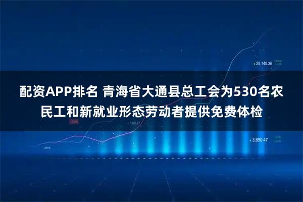 配资APP排名 青海省大通县总工会为530名农民工和新就业形态劳动者提供免费体检