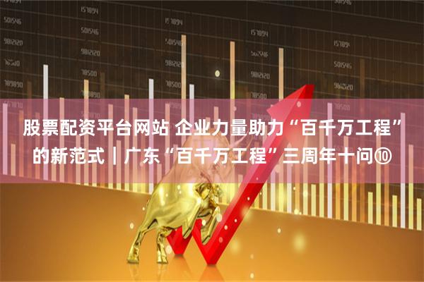 股票配资平台网站 企业力量助力“百千万工程”的新范式|广东“百千万工程”三周年十问⑩