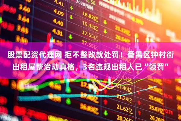 股票配资代理网 拒不整改就处罚！番禺区钟村街出租屋整治动真格，3名违规出租人已“领罚”