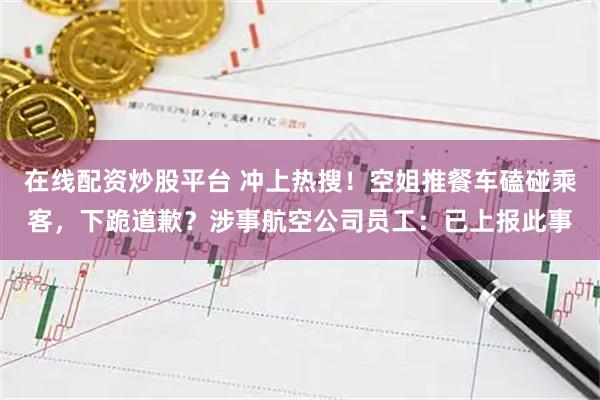在线配资炒股平台 冲上热搜！空姐推餐车磕碰乘客，下跪道歉？涉事航空公司员工：已上报此事