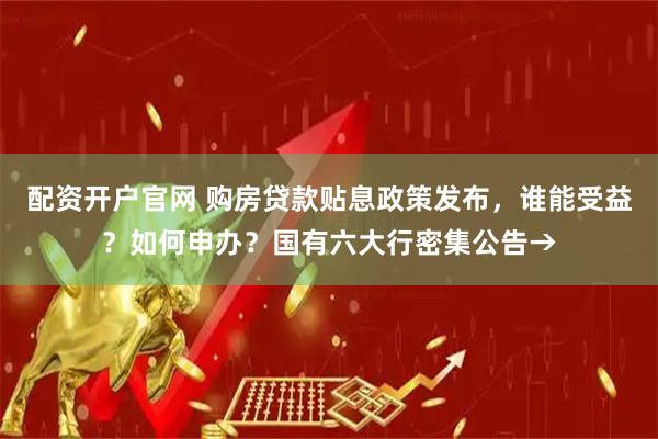配资开户官网 购房贷款贴息政策发布,谁能受益?如何申办?国有六大行密集公告→