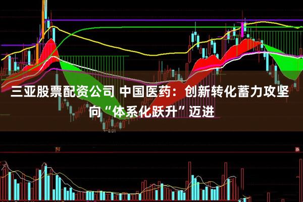 三亚股票配资公司 中国医药：创新转化蓄力攻坚 向“体系化跃升”迈进